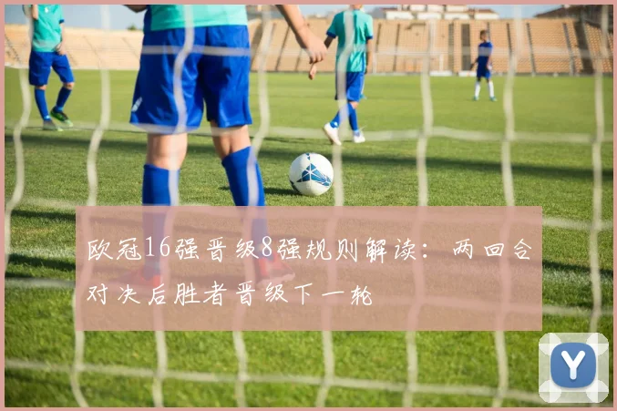 欧冠16强晋级8强规则解读:两回合对决后胜者晋级下一轮