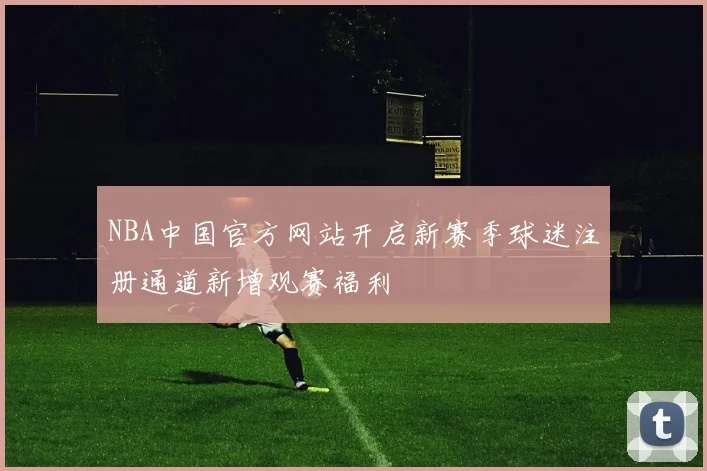 NBA中国官方网站开启新赛季球迷注册通道新增观赛福利