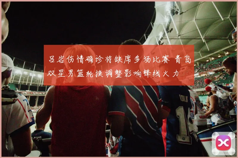 吕岩伤情确诊将缺席多场比赛 青岛双星男篮轮换调整影响锋线火力