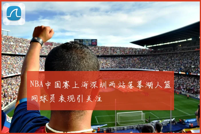 NBA中国赛上海深圳两站落幕湖人篮网球员表现引关注